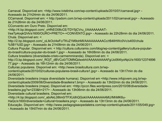 Carnaval. Disponível em: <http://www.tvtelinha.com/wp-content/uploads/2010/01/carnaval.jpg> -
Acessado às 21h24min do dia 24/06/2011.
CCarnaval. Disponível em: < http://padom.com.br/wp-content/uploads/2011/02/carnaval.jpg> - Acessado
às 21h26min do dia 24/06/2011.
CConvento em Ouro Preto. Disponível em:
<http://4.bp.blogspot.com/_vHfhEO08cCE/TDY5jCVru_I/AAAAAAAAT-
I/eaTp4oqkQVk/s1600/OURO+PRETO+-+CONVENTO.jpg> - Acessado às 22h28min do dia 24/06/2011.
Chula. Disponível em: <
http://2.bp.blogspot.com/_oLIkOcI4eFc/TKvZ1M9ohMI/AAAAAAAAACc/rB4lIHWc0Vc/s400/chula
%5B1%5D.jpg> - Acessado às 21h08min do dia 24/06/2011.
Cultura Popular. Disponível em: < http://cultura.culturamix.com/blog/wp-content/gallery/cultura-popular-
do-brasil/cultura-popular-do-brasil-1.jpg> - Acessado às 16h08min do dia 24/06/2011.
Cultura brasileira (diversidade-cristo-carmemmiranda). Disponível em: <
http://3.bp.blogspot.com/_ROjT_dBVCo0/TOMNQdwxkhI/AAAAAAAAAFg/Jo064IyoNpU/s1600/12374896
77.jpg> - Acessado às 16h12min do dia 24/06/2011.
Culturas populares. Disponível em: <http://www.brasilcultura.com.br/wp-
content/uploads/2010/02/culturas-populares-brasil-cultura1.jpg> - Acessado às 13h17min do dia
24/06/2011.
Diversidade brasileira (mapa diversidade humana). Disponível em <http://www.infojovem.org.br/wp-
content/uploads/2009/06/Diversidade-Brasileira1.bmp> - Acessado às 13h02min do dia 24/06/2011.
Diversidade brasileira (mapa). Disponível em: <http://pccn.files.wordpress.com/2010/08/diversidade-
brasileira.jpg?w=233&h=217> - Acessado às 13h06min do dia 24/06/2011.
Diversidade cultural brasileira. Disponível em:
<http://4.bp.blogspot.com/_abiAkL08tm0/TFXUdhQGokI/AAAAAAAAAMU/MhMK6u-
HaQc/s1600/diversidade+cultural+brasileira.png> - Acessado às 13h13min do dia 24/06/2011.
Educação. Disponível em: <http://www.pedagogiaaopedaletra.com/wp-content/uploads/2011/05/049.jpg>
- Acessado às 15h07min do dia 24/06/2011.
 