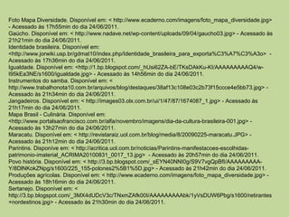 Foto Mapa Diversidade. Disponível em: < http://www.ecaderno.com/imagens/foto_mapa_diversidade.jpg>
- Acessado às 17h55min do dia 24/06/2011.
Gaúcho. Disponível em: < http://www.nadave.net/wp-content/uploads/09/04/gaucho03.jpg> - Acessado às
21h21min do dia 24/06/2011.
Identidade brasileira. Disponível em:
<http://www.jorwiki.usp.br/gdmat10/index.php/Identidade_brasileira_para_exporta%C3%A7%C3%A3o> -
Acessado às 17h36min do dia 24/06/2011.
Igualdade. Disponível em: <http://1.bp.blogspot.com/_hUsi62ZA-bE/TKsDAkKu-KI/AAAAAAAAAQ4/w-
I95kEa3NE/s1600/igualdade.jpg> - Acessado às 14h56min do dia 24/06/2011.
Instrumentos do samba. Disponível em: <
http://www.trabalhonota10.com.br/arquivos/blog/destaques/38af13c108e03c2b73f15ccce4e5bb73.jpg> -
Acessado às 21h34min do dia 24/06/2011.
Jangadeiros. Disponível em: < http://images03.olx.com.br/ui/1/47/87/1674087_1.jpg> - Acessado às
21h17min do dia 24/06/2011.
Mapa Brasil - Culinária. Disponível em:
<http://www.portalsaofrancisco.com.br/alfa/novembro/imagens/dia-da-cultura-brasileira-001.jpg> -
Acessado às 13h27min do dia 24/06/2011.
Maracatu. Disponível em: < http://revistaraiz.uol.com.br/blog/media/8/20090225-maracatu.JPG> -
Acessado às 21h12min do dia 24/06/2011.
Parintins. Disponíve em: < http://acritica.uol.com.br/noticias/Parintins-manifestacoes-escolhidas-
patrimonio-imaterial_ACRIMA20100831_0017_13.jpg> - Acessado às 20h57min do dia 24/06/2011.
Povo história. Disponível em: < http://3.bp.blogspot.com/_sEYN40NNI0g/S9V7vgQpBfI/AAAAAAAAA-
Y/8DlNKokZNpg/s1600/225_155-polones2%5B1%5D.jpg> - Acessado às 21h42min do dia 24/06/2011.
Produções agrícolas. Disponível em: < http://www.ecaderno.com/imagens/foto_mapa_diversidade.jpg> -
Acessado às 18h16min do dia 24/06/2011.
Sertanejo. Disponível em: <
http://3.bp.blogspot.com/_3MX4dUDcV3c/TNxmZAfk00I/AAAAAAAAAbk/1yVsDUW6Pbg/s1600/retirantes
+nordestinos.jpg> - Acessado às 21h30min do dia 24/06/2011.
 
 