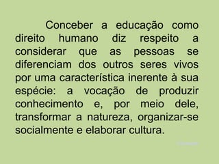 Conceber a educação como
direito humano diz respeito a
considerar que as pessoas se
diferenciam dos outros seres vivos
por uma característica inerente à sua
espécie: a vocação de produzir
conhecimento e, por meio dele,
transformar a natureza, organizar-se
socialmente e elaborar cultura.
                                Educação
 