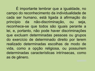 É importante lembrar que a igualdade, no
campo do reconhecimento da individualidade de
cada ser humano, está ligada à afirmação do
princípio da não-discriminação, ou seja,
reconhece-se que todos são iguais perante a
lei, e, portanto, não pode haver discriminações
que excluam determinadas pessoas ou grupos
do exercício de determinado direito por terem
realizado determinadas escolhas de modo de
vida, como a opção religiosa, ou possuírem
determinadas características intrínsecas, como
as de gênero.
                                         Igualdade
 
