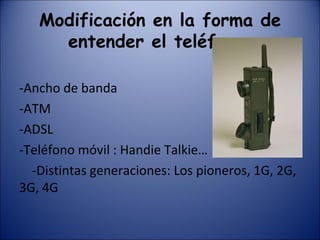 Modificación en la forma de entender el teléfono: -Ancho de banda -ATM -ADSL -Teléfono móvil : Handie Talkie… -Distintas generaciones: Los pioneros, 1G, 2G, 3G, 4G 
