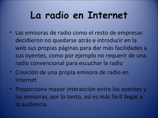 La radio en Internet Las emisoras de radio como el resto de empresas decidieron no quedarse atrás e introducir en la web sus propias páginas para dar más facilidades a sus oyentes, como por ejemplo no requerir de una radio convencional para escuchar la radio Creación de una propia emisora de radio en Internet Proporciona mayor interacción entre los oyentes y las emisoras, por lo tanto, así es más fácil llegar a la audiencia. 
