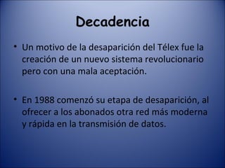 Decadencia Un motivo de la desaparición del Télex fue la creación de un nuevo sistema revolucionario pero con una mala aceptación. En 1988 comenzó su etapa de desaparición, al ofrecer a los abonados otra red más moderna y rápida en la transmisión de datos. 