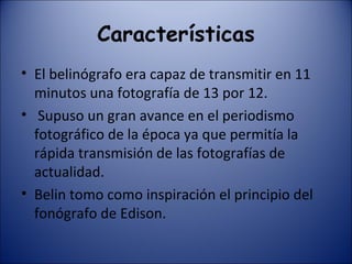 Características El belinógrafo era capaz de transmitir en 11 minutos una fotografía de 13 por 12. Supuso un gran avance en el periodismo fotográfico de la época ya que permitía la rápida transmisión de las fotografías de actualidad. Belin tomo como inspiración el principio del fonógrafo de Edison. 