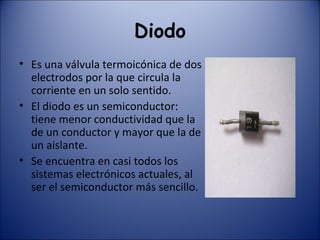 Diodo Es una válvula termoicónica de dos electrodos por la que circula la corriente en un solo sentido. El diodo es un semiconductor: tiene menor conductividad que la de un conductor y mayor que la de un aislante. Se encuentra en casi todos los sistemas electrónicos actuales, al ser el semiconductor más sencillo. 