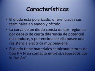 Características El diodo esta polarizado, diferenciadas sus terminales en ánodo y cátodo. La curva de un diodo consta de dos regiones: por debajo de cierta diferencia de potencial no conduce, y por encima de ella posee una resistencia eléctrica muy pequeña. El diodo tiene materiales semiconductores de tipo P y N en contacto entre sí, separados por la “unión”. 