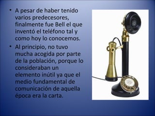 A pesar de haber tenido  varios predecesores, finalmente fue Bell el que inventó el teléfono tal y como hoy lo conocemos. Al principio, no tuvo mucha acogida por parte de la población, porque lo consideraban un elemento inútil ya que el medio fundamental de comunicación de aquella época era la carta. 