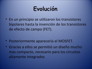 Evolución   En un principio se utilizaron los transistores bipolares hasta la invención de los transistores de efecto de campo (FET).  Posteriormente aparecería el MOSFET. Gracias a ellos se permitió un diseño mucho mas compacto, necesario para los circuitos altamente integrados 