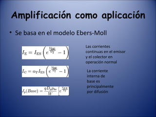Amplificación como aplicación Se basa en el modelo Ebers-Moll Las corrientes continuas en el emisor y el colector en operación normal  La corriente interna de base es principalmente por difusión 