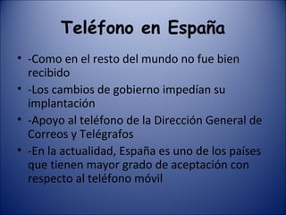 Teléfono en España -Como en el resto del mundo no fue bien recibido -Los cambios de gobierno impedían su implantación -Apoyo al teléfono de la Dirección General de Correos y Telégrafos -En la actualidad, España es uno de los países que tienen mayor grado de aceptación con respecto al teléfono móvil 