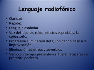 Lenguaje radiofónico Claridad Rapidez Lenguaje estándar Voz del locutor, ruido, efectos especiales, las cuñas…etc. Progresiva eliminación del guión dando paso a la improvisación Eliminación adjetivos y adverbios Verbo en tiempo presente o si fuera necesario en pretérito perfecto. 