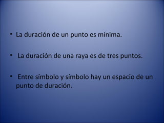 La duración de un punto es mínima. La duración de una raya es de tres puntos. Entre símbolo y símbolo hay un espacio de un punto de duración. 