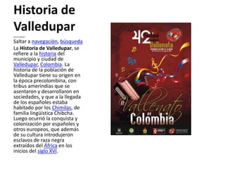 Historia de Valledupar Historia de Valledupar Saltar a navegación, búsqueda La Historia de Valledupar, se refiere a la historia del municipio y ciudad de Valledupar, Colombia. La historia de la población de Valledupar tiene su origen en la época precolombina, con tribus amerindias que se asentaron y desarrollaron en sociedades, y que a la llegada de los españoles estaba habitado por los Chimilas, de familia lingüística Chibcha. Luego ocurrió la conquista y colonización por españoles y otros europeos, que además de su cultura introdujeron esclavos de raza negra extraídos del África en los inicios del siglo XVI.  