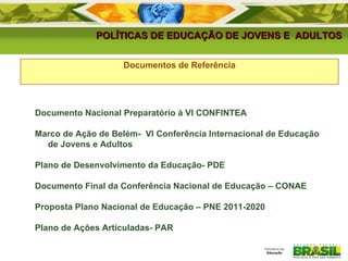 POLÍTICAS DE EDUCAÇÃO DE JOVENS E  ADULTOS Documentos de Referência Documento Nacional Preparatório à VI CONFINTEA Marco de Ação de Belém-  VI Conferência Internacional de Educação de Jovens e Adultos Plano de Desenvolvimento da Educação- PDE Documento Final da Conferência Nacional de Educação – CONAE Proposta Plano Nacional de Educação – PNE 2011-2020 Plano de Ações Articuladas- PAR 