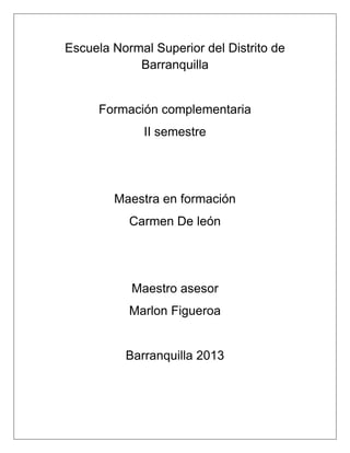 Escuela Normal Superior del Distrito de
Barranquilla
Formación complementaria
II semestre
Maestra en formación
Carmen De león
Maestro asesor
Marlon Figueroa
Barranquilla 2013
 