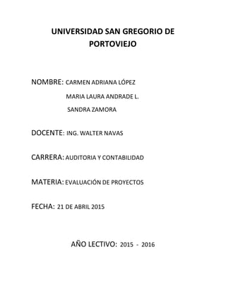 UNIVERSIDAD SAN GREGORIO DE
PORTOVIEJO
NOMBRE: CARMEN ADRIANA LÓPEZ
MARIA LAURA ANDRADE L.
SANDRA ZAMORA
DOCENTE: ING. WALTER NAVAS
CARRERA:AUDITORIA Y CONTABILIDAD
MATERIA:EVALUACIÓN DE PROYECTOS
FECHA: 21 DE ABRIL 2015
AÑO LECTIVO: 2015 - 2016
 
