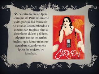 . Se estrenó en la Opera
Comique de París sin mucho
éxito porque los franceses
no estaban acostumbrados a
escenas tan trágicas, sino a
desenlaces dulces y felices.
Algunas cantantes tenían
incluso que fumar mientras
actuaban, cuando en esa
época las mujeres no
fumaban.
 