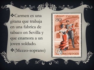 Carmen es una
gitana que trabaja
en una fabrica de
tabaco en Sevilla y
que enamora a un
joven soldado.
(Mezzo-soprano)
 