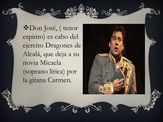 Don José, ( tenor
espinto) es cabo del
ejercito Dragones de
Alcalá, que deja a su
novia Micaela
(soprano lírica) por
la gitana Carmen.
 