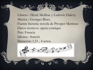 Libreto : Henri Meilhac y Ludovic Halevy
Música : Georges Bizet.
Fuente literaria: novela de Prosper Merimee
Datos técnicos: opera-comique
Pais: Francia
Idioma : francés
Duración: 1,51 , 4 actos.
 