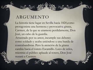 ARGUMENTO
La historia tiene lugar en Sevilla hacia 1820,como
protagonista una hermosa y provocativa gitana,
Carmen, de la que se enamora perdidamente, Don
José, un cabo de la guardia.
Arrastrado por su amor, incumple sus deberes
como soldado y acaba uniéndose a una banda de
contrabandistas. Pero la atención de la gitana
cambia hacia el torero Escamillo. Loco de celos,
mientras el público aplaude al torero, Don José
matará a Carmen.
 