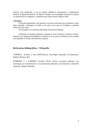  
 
profesor está explicando, si no no tendría utilidad la presentación o simplemente                       
sobraría la figura del docente. El objetivo siempre será acompañar al docente y apoyar                           
su explicación con imágenes y esquemas para lograr nuestro objetivo final. 
 
c) Después  
El docente preguntará a sus alumnos si conocen más tipos de ecosistemas y entre                           
todos aprender a distinguir el medio y los seres vivos que en él habitan y posibles                               
relaciones entre ellos. 
­Por ejemplo: el ecosistema del Parque Nacional de Doñana.  
 
Utilizando el ejemplo podríamos, además de citar el entorno, la fauna y la flora,                           
apoyarlo con imágenes buscándolas en internet a la vez que los alumnos las van citando                             
y así aprender el nombre de diferentes especies. 
 
 
 
Referencias bibliográficas ~ Webgrafía  
 
CABERO,J . (Coord.) y otros (2007).Nuevas Tecnologías Aplicadas a la Educación.                     
Madrid, McGraw­Hill. 
BARROSO, J. y CABERO,J. (Coord.) (2013). Nuevos escenarios digitales. Las                   
tecnologías de la información y la comunicación aplicadas a la formación y desarrollo                         
curricular. Madrid, Pirámide. 
9 
 