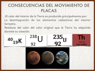 CONSECUENCIAS DEL MOVIMIENTO DE
PLACAS
-El calor del interior de la Tierra es producido principalmente por:
La desintegración de los elementos radiactivos del interior
terrestre.
Residuos del calor del calor original que la Tierra ha adquirido
durante su creación.
 