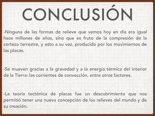 CONCLUSIÓN
-Ninguna de las formas de relieve que vemos hoy en día era igual
hace millones de años, sino que es fruto de la compresión de la
corteza terrestre, y esto a su vez, producido por los movimientos de
las placas.
-Se mueven gracias a la gravedad y a la energía térmica del interior
de la Tierra: las corrientes de convección, entre otros factores.
-La teoría tectónica de placas fue un descubrimiento que nos
permitió tener una nueva concepción de los relieves del mundo y de
su creación.
 
