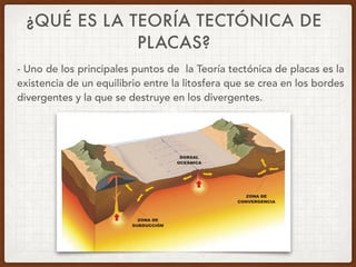 ¿QUÉ ES LA TEORÍA TECTÓNICA DE
PLACAS?
- Uno de los principales puntos de la Teoría tectónica de placas es la
existencia de un equilibrio entre la litosfera que se crea en los bordes
divergentes y la que se destruye en los divergentes.
 