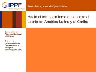 From choice, a world of possibilities



                      Hacia el fortalecimiento del acceso al
                      aborto en América Latina y el Caribe

Carmen Barroso
Directora Regional
IPPF/RHO

Consorcio
Latinoamericano
Contra el Aborto
Inseguro
24 de Augusto, 2012
 