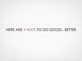 HERE ARE 4 WAYS TO DO GOOD...BETTER 
 
