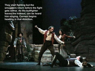They start fighting but the smugglers return before the fight gets worse. As the bullfighter leaves the hideout, can be heard him singing, Carmen begins heading in that direction. 