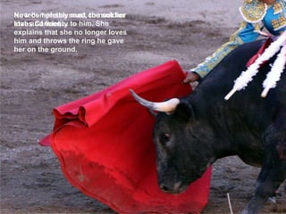 He tells her she must commit her love and fidelity to him. She explains that she no longer loves him and throws the ring he gave her on the ground.  Now completely mad, the soldier stabs Carmen… Now completely mad, the soldier stabs Carmen… 