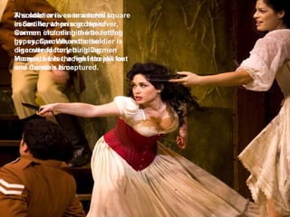 A soldier arrives in a town square in Seville, when a group of women, including the beautiful gypsy, Carmen, exits the cigarette factory building. Moments later, a fight breaks out and Carmen is captured. The soldier is commanded to escort her to prison. However, Carmen charms him into letting her escape. When the soldier is discovered for letting Carmen escape, he is thrown into jail for one month's time. 