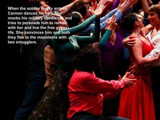 When the soldier finally arrives, Carmen dances for him. She mocks his military obedience and tries to persuade him to remain with her and live the free gypsy life. She convinces him and both they flee to the mountains with two smugglers. 
