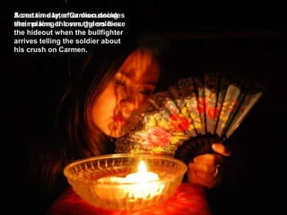 Some time later Carmen decides she no longer loves the soldier. A certain day, after discussing their plains, the smugglers leave the hideout when the bullfighter arrives telling the soldier about his crush on Carmen.  