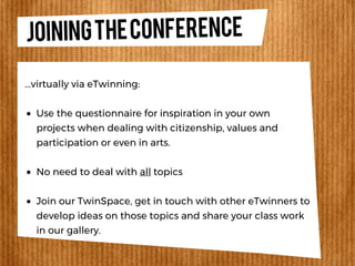 JOININGTHECONFERENCE
Use the questionnaire for inspiration in your own
projects when dealing with citizenship, values and
participation or even in arts.
No need to deal with all topics
Join our TwinSpace, get in touch with other eTwinners to
develop ideas on those topics and share your class work
in our gallery.
...virtually via eTwinning:
 