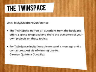 THE TWINSPACE
The TwinSpace mirrors all questions from the book and
offers a space to upload and share the outcomes of your
own projects on these topics.
For TwinSpace invitations please send a message and a
contact request via eTwinning Live to:
Carmen Quintela González
Link: bit.ly/ChildrensConference
 