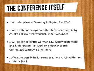 THE CONFERENCE ITSELF
... will take place in Germany in September 2018.
... will exhibit all scrapbooks that have been sent in by
children all over the world plus the TwinSpace
... will be joined by the German NSS who will promote
and highlight project work on citizenship and
democratic values via eTwinning
...offers the possibility for some teachers to join with their
students (tbc)
 