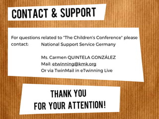 CONTACT & SUPPORT
For questions related to "The Children's Conference" please
contact: National Support Service Germany
Ms. Carmen QUINTELA GONZÁLEZ
Mail: etwinning@kmk.org
Or via TwinMail in eTwinning Live
THANK YOU
FOR YOUR ATTENTION!
 