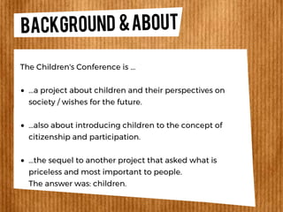 BACKGROUND &ABOUT
...a project about children and their perspectives on
society / wishes for the future.
...also about introducing children to the concept of
citizenship and participation.
...the sequel to another project that asked what is
priceless and most important to people.
The answer was: children.
The Children's Conference is ...
 