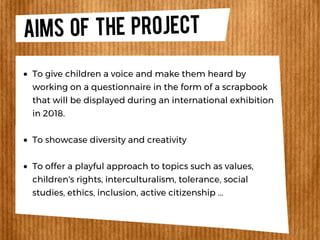 Aims OF THE PROJECT
To give children a voice and make them heard by
working on a questionnaire in the form of a scrapbook
that will be displayed during an international exhibition
in 2018.
To showcase diversity and creativity
To offer a playful approach to topics such as values,
children's rights, interculturalism, tolerance, social
studies, ethics, inclusion, active citizenship ...
 