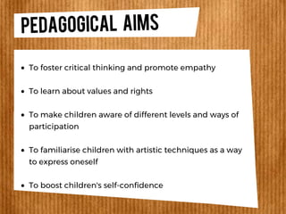 PEDAGOGICAL Aims
To foster critical thinking and promote empathy
To learn about values and rights
To make children aware of different levels and ways of
participation
To familiarise children with artistic techniques as a way
to express oneself
To boost children's self-confidence
 