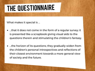 THE QUESTIONNAIRE
...that it does not come in the form of a regular survey; it
is presented like a scrapbook giving visual aids to the
questions therein and stimulating the children's fantasy.
...the horizon of its questions; they gradually widen from
the children's personal introspectives and reflections of
their closest environment towards a more general view
of society and the future.
What makes it special is ...
 