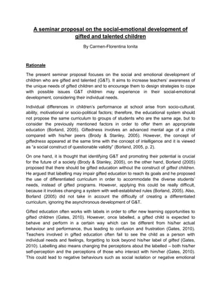 A seminar proposal on the social-emotional development of gifted and talented children By Carmen-Florentina Ionita 
Rationale 
The present seminar proposal focuses on the social and emotional development of children who are gifted and talented (G&T). It aims to increase teachers’ awareness of the unique needs of gifted children and to encourage them to design strategies to cope with possible issues G&T children may experience in their social-emotional development, considering their individual needs. 
Individual differences in children’s performance at school arise from socio-cultural, ability, motivational or socio-political factors; therefore, the educational system should not propose the same curriculum to groups of students who are the same age, but to consider the previously mentioned factors in order to offer them an appropriate education (Borland, 2005). Giftedness involves an advanced mental age of a child compared with his/her peers (Brody & Stanley, 2005). However, the concept of giftedness appeared at the same time with the concept of intelligence and it is viewed as “a social construct of questionable validity” (Borland, 2005, p. 2). 
On one hand, it is thought that identifying G&T and promoting their potential is crucial for the future of a society (Brody & Stanley, 2005), on the other hand, Borland (2005) proposed that there should be gifted education without the construct of gifted children. He argued that labelling may impair gifted education to reach its goals and he proposed the use of differentiated curriculum in order to accommodate the diverse students’ needs, instead of gifted programs. However, applying this could be really difficult, because it involves changing a system with well-established rules (Borland, 2005). Also, Borland (2005) did not take in account the difficulty of creating a differentiated curriculum, ignoring the asynchronous development of G&T. 
Gifted education often works with labels in order to offer new learning opportunities to gifted children (Gates, 2010). However, once labelled, a gifted child is expected to behave and perform in a certain way which can be different from his/her actual behaviour and performance, thus leading to confusion and frustration (Gates, 2010). Teachers involved in gifted education often fail to see the child as a person with individual needs and feelings, forgetting to look beyond his/her label of gifted (Gates, 2010). Labelling also means changing the perceptions about the labelled – both his/her self-perception and the perceptions of those who interact with him/her (Gates, 2010). This could lead to negative behaviours such as social isolation or negative emotional  