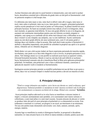 Acelasi fenomen este adevarat in cazul luminii si intunericului, care sint unul si acelasi
lucru, deosebirea constind intr-o diferenta de grade intre cei doi poli ai fenomenului: cind
ne paraseste noaptea si cind incepe ziua.
Ce diferenta este intre mare si mic; intre facil si dificil; intre alb si negru; intre taios si
tocit; intre calm si nelinistit; intre sus is jos; intre pozitiv si negativ; principiul polaritatii
explica aceste paradoxuri si nici unul nu poate sa-l inlocuiasca. In planul mental tot acest
principiu lucreaza. Sa luam un exemplu extrem insa radical, al urii si al dragostei, doua
stari mentale, in aparenta total diferite. Si inca sint grade diferite in ura si in dragoste; de
asemeni sint sentimente intermediare pentru care noi folosim cuvintele simpatie si
antipatie, care ajung sa se confunde atit de strins incit deseori este o dificultate sa se stie
daca vreunul va este simpatic sau antipatic, sau va este indiferent. Aceste sentimente
opuse nu sint decit grade diferite ale unui sentiment unic, cum il veti putea gindi si
intelege daca veti medita o clipa la aceasta. Mai mult decit toate acestea si hermetistii ii
atribuie o deosebita importanta; este posibil de schimbat in propriul sau spirit si in spiritul
altora, vibratiile urii in vibratiile dragostei.
Multi dintre voi care cititi aceste rinduri ati facut experienta personala de tranzitia rapida,
involuntara, care poate sa se faca intre dragoste si ura si invers, in propria persoana si in a
altora. Veti intelege atunci ca va este posibil sa realizati acest lucru cu ajutorul vointei,
folosind formulele hermetice. Binele si raul nu sint decit doi poli diferiti ai aceluiasi
lucru; hermetismul cunoaste arta de a transforma Raul in Bine prin aplicarea principiului
polaritatii. In totalitate, arta polarizarii este o faza a alchimiei mentale, cunoscuta si
aplicata de maestrii vechi si moderni ai hermetismului.
Intelegerea acestui principiu permite sa modifici polaritatea tot asa de bine ca pe aceea a
altora, daca vrei sa consacri timpul si studiul necesar pentru a deveni un maestru al artei.
5. Principiul ritmului
"Totul se scurge inlauntru sau inafara; orice lucru are durata sa; totul evolueaza, apoi
degenereaza; balansul pendulei se manifesta in totul: masura oscilatiei sale la dreapta
este asemanatoare cu masura oscilatiei de la stinga. Ritmul este constant." Kybalion.
Acest principiu implica adevarul ca in orice lucru se manifesta o miscare inainte si
inapoi, o miscare asemanatoare unei pendule, ceva asemanator unei maree suitoare si
coboritoare, a unei mari pline si a unei mari scazute. Aceasta miscare de plecare si venire
se produce intre doi poli al caror principiu al polaritatii ni s-a demonstrat ca exista. Este
totdeauna o reactiune si o actiune, un progres si un recul, un maximum si un minimum.
Tot asa este pentru toate elementele universului: sori, lumi, oameni, animale, spirit,
energie, materie.
Aceasta lege se manifesta in creatia si distrugerea lumilor, in progresul si decadenta
natiunilor; in viata oricarui lucru si in sfirsit in starea mintala a omului; pentru acest din
 