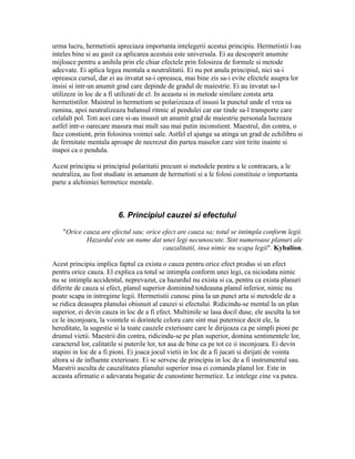 urma lucru, hermetistii apreciaza importanta intelegerii acestui principiu. Hermetistii l-au
inteles bine si au gasit ca aplicarea acestuia este universala. Ei au descoperit anumite
mijloace pentru a anihila prin ele chiar efectele prin folosirea de formule si metode
adecvate. Ei aplica legea mentala a neutralitatii. Ei nu pot anula principiul, nici sa-i
opreasca cursul, dar ei au invatat sa-i opreasca, mai bine zis sa-i evite efectele asupra lor
insisi si intr-un anumit grad care depinde de gradul de maiestrie. Ei au invatat sa-l
utilizeze in loc de a fi utilizati de el. In aceasta si in metode similare consta arta
hermetistilor. Maistrul in hermetism se polarizeaza el insusi la punctul unde el vrea sa
ramina, apoi neutralizeaza balansul ritmic al pendulei car ear tinde sa-l transporte care
celalalt pol. Toti acei care si-au insusit un anumit grad de maiestrie personala lucreaza
astfel intr-o oarecare masura mai mult sau mai putin inconstient. Maestrul, din contra, o
face constient, prin folosirea vointei sale. Astfel el ajunge sa atinga un grad de echilibru si
de fermitate mentala aproape de necrezut din partea maselor care sint tirite inainte si
inapoi ca o pendula.
Acest principiu si principiul polaritatii precum si metodele pentru a le contracara, a le
neutraliza, au fost studiate in amanunt de hermetisti si a le folosi constituie o importanta
parte a alchimiei hermetice mentale.
6. Principiul cauzei si efectului
"Orice cauza are efectul sau; orice efect are cauza sa; totul se intimpla conform legii.
Hazardul este un nume dat unei legi necunoscute. Sint numeroase planuri ale
cauzalitatii, insa nimic nu scapa legii". Kybalion.
Acest principiu implica faptul ca exista o cauza pentru orice efect produs si un efect
pentru orice cauza. El explica ca totul se intimpla conform unei legi, ca niciodata nimic
nu se intimpla accidental, neprevazut, ca hazardul nu exista si ca, pentru ca exista planuri
diferite de cauza si efect, planul superior dominind totdeauna planul inferior, nimic nu
poate scapa in intregime legii. Hermetistii cunosc pina la un punct arta si metodele de a
se ridica deasupra planului obisnuit al cauzei si efectului. Ridicindu-se mental la un plan
superior, ei devin cauza in loc de a fi efect. Multimile se lasa docil duse, ele asculta la tot
ce le inconjoara, la vointele si dorintele celora care sint mai puternice decit ele, la
hereditate, la sugestie si la toate cauzele exterioare care le dirijeaza ca pe simpli pioni pe
drumul vietii. Maestrii din contra, ridicindu-se pe plan superior, domina sentimentele lor,
caracterul lor, calitatile si puterile lor, tot asa de bine ca pe tot ce ii inconjoara. Ei devin
stapini in loc de a fi pioni. Ei joaca jocul vietii in loc de a fi jucati si dirijati de vointa
altora si de influente exterioare. Ei se servesc de principiu in loc de a fi instrumentul sau.
Maestrii asculta de cauzalitatea planului superior insa ei comanda planul lor. Este in
aceasta afirmatie o adevarata bogatie de cunostinte hermetice. Le intelege cine va putea.
 