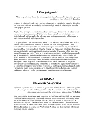 7. Principiul genului
"Este un gen in toate lucrurile; totul are principiile sale; masculin si feminin; genul se
manifesta pe toate planurile". Kybalion.
Acest principiu implica adevarul ca genul exista peste tot; principiile masculin si feminin
sint in actiune constant. Acesta-i adevarul nu numai pe plan fizic, ci si pe plan mental si
chiar pe plan spiritual.
Pe plan fizic, principiul se manifesta sub forma sexului, pe plan superior el ia forme mai
elevate insa este mereu acelasi. Nici o creatie fizica, mentala sau spirituala nu este
posibila fara el. Intelegerea legilor sale va arunca lumina asupra multor subiecte care in
mod constant au uimit spiritul oamenilor.
Principiul genului a lucrat intotdeauna pentru a crea si reinnoi. Orice lucru, orice individ,
contine cele doua elemente: masculin si feminin sau chiar marele principiu. Orice
element masculin are elementul sau feminin; orice principiu feminin are principiul sau
masculin. Daca voiti sa intelegeti filozofia Creatiei si a Regenerarii Mentale si Spirituale,
trebuie sa studiati si sa intelegeti acest principiu hermetic. El ascunde solutia unui mare
numar de mistere ale vietii. Tinem sa va avertizam ca nu e nici o inrudire cu numeroasele
teorii, fundamentale, periculoase si degradate, cu invataturile care sint raspindite sub
titluri fanteziste si care nu sint decit o prostituare a marelui principiu natural al genului.
Astfel de ramasite ale vechilor forme infamante ale cultului falusului tind sa distruga
inteligenta, corpul si spiritul; filozofia hermetica s-a ridicat totdeauna cu indignare
impotriva invataturilor degradante care conduc la destrabalare, la pasiuni necumpatate si
la pervertirea principiilor naturii. Daca pe acestea le cautati, parasiti imediat aceasta carte.
Hermetismul nu are nimic care poate sa va fie util in acest sens. Pentru aceia care sint
puri (curati sufleteste) totul e pur; pentru acei care sint murdari, totul e murdar.
CAPITOLUL III
TRANSMUTATIA MENTALA
"Spiritul, la fel ca metalele si elementele, poate trece de la o stare la o alta stare diferita,
de la un grad la altul, de la o conditie la alta, de la un pol la altul, de la o vibratie la
alta. Adevarata transmutatie hermetica este o arta mentala." Kybalion
Intre numeroasele ramuri secrete de cunostinte pe care le aveau hermetistii, era aceea care
era cunoscuta sub numele de transmutatie mentala, un cuvint obisnuit intrebuintat pentru
a desemna arta veche de a transmuta, a preface metalele grosiere in metale nobile. A
transmuta este egal cu a schimba natura, forma sau substanta in alta. Deci transmutatia
mentala este arta de a transforma stari, forme si conditii mentale in alte conditii de natura
diferita. Se intelege ca aceasta este Arta Chimiei Mentale, sau daca preferati, o forma de
psihologie mistica practica.
 