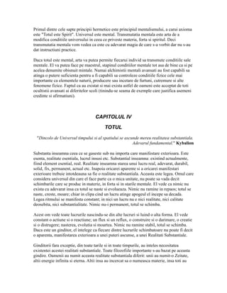 Primul dintre cele sapte principii hermetice este principiul mentalismului, a carui axioma
este "Totul este Spirit". Universul este mental. Transmutatia mentala este arta de a
modifica conditiile universului in ceea ce priveste materia, forta si spiritul. Deci
transmutatia mentala vom vedea ca este cu adevarat magia de care s-a vorbit dar nu s-au
dat instructiuni practice.
Daca totul este mental, arta va putea permite fiecarui individ sa transmute conditiile sale
mentale. El va putea face pe maestrul, stapinul conditiilor mentale tot asa de bine ca si pe
acelea denumite obisnuit mintale. Numai alchimistii mentali avansati au fost capabili sa
atinga o putere suficienta pentru a fi capabili sa controleze conditiile fizice cele mai
importante ca elementele naturii, producere sau incetare de furtuni, cutremure si alte
fenomene fizice. Faptul ca au existat si mai exista astfel de oameni este acceptat de toti
ocultistii avansati ai diferitelor scoli (tinindu-se seama de exemple care justifica asemeni
credinte si afirmatiuni).
CAPITOLUL IV
TOTUL
"Dincolo de Universul timpului si al spatiului se ascunde mereu realitatea substantiala.
Adevarul fundamental." Kybalion
Substanta inseamna ceea ce se gaseste sub nu importa care manifestare exterioara. Este
esenta, realitate esentiala, lucrul insusi etc. Substantial inseamna: existind actualmente,
fiind element esential, real. Realitate inseamna starea unui lucru real, adevarat, durabil,
solid, fix, permanent, actual etc. Inapoia oricarei aparente si a oricarei manifestari
exterioare trebuie intotdeauna sa fie o realitate substantiala. Aceasta este legea. Omul care
considera universul din care el face parte ca o mica unitate, nu poate sa vada decit
schimbarile care se produc in materie, in forta si in starile mentale. El vede ca nimic nu
exista cu adevarat insa ca totul se naste si evolueaza. Nimic nu ramine in repaos; totul se
naste, creste, moare; chiar in clipa cind un lucru atinge apogeul el incepe sa decada.
Legea ritmului se manifesta constant; in nici un lucru nu e nici realitate, nici calitate
deosebita, nici substantialitate. Nimic nu-i permanent, totul se schimba.
Acest om vede toate lucrurile nascindu-se din alte lucruri si luind o alta forma. El vede
constant o actiune si o reactiune; un flux si un reflux, o construire si o darimare, o creatie
si o distrugere; nasterea, evolutia si moartea. Nimic nu ramine stabil, totul se schimba.
Daca este un ginditor, el intelege ca fiecare dintre lucrurile schimbatoare nu poate fi decit
o aparenta, manifestarea exterioara a unei puteri ascunse, a unei Realitati Substantiale.
Ginditorii fara exceptie, din toate tarile si in toate timpurile, au inteles necesitatea
existentei acestei realitati substantiale. Toate filozofiile importante s-au bazat pe aceasta
gindire. Oamenii au numit aceasta realitate substantiala diferit: unii au numit-o Zeitate,
altii energie infinita si eterna. Altii insa au incercat sa o numeasca materie, insa toti au
 