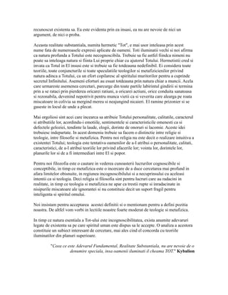 recunoscut existenta sa. Ea este evidenta prin ea insasi, ea nu are nevoie de nici un
argument, de nici o proba.
Aceasta realitate substantiala, numita hermetic "Tot", e mai usor inteleasa prin acest
nume fata de numeroasele expresii aplicate de oameni. Toti iluminatii vechi si noi afirma
ca natura profunda a Totului este necognoscibila. Trebuie sa fie astfel fiindca nimeni nu
poate sa inteleaga natura si fiinta Lui proprie chiar cu ajutorul Totului. Hermetistii cred si
invata ca Totul in El insusi este si trebuie sa fie totdeauna nedefinibil. Ei considera toate
teoriile, toate conjuncturile si toate speculatiile teologilor si metafizicienilor privind
natura adinca a Totului, ca un efort copilaresc al spiritului muritorilor pentru a cuprinde
secretul Infinitului. Asemeni eforturi au esuat totdeauna prin natura chiar a muncii. Acela
care urmareste asemenea cercetari, parcurge din toate partile labirintul gindirii si termina
prin a se rataci prin pierderea oricarei ratiuni, a oricarei actiuni, orice conduita sanatoasa
si rezonabila, devenind nepotrivit pentru munca vietii ca si veverita care alearga pe roata
miscatoare in colivia sa mergind mereu si neajungind nicaieri. El ramine prizonier si se
gaseste in locul de unde a plecat.
Mai orgoliosi sint acei care incearca sa atribuie Totului personalitate, calitatile, caracterul
si atributiile lor, acordindu-i emotiile, sentimentele si caracteristicile omenesti ca si
defectele geloziei, tendinte la laude, elogii, dorinte de onoruri si lacomie. Aceste idei
trebuiesc indepartate. In acest domeniu trebuie sa facem o distinctie intre religie si
teologie, intre filosofie si metafizica. Pentru noi religia nu este decit o realizare intuitiva a
existentei Totului; teologia este tentativa oamenilor de a-I atribui o personalitate, calitati,
caracteristici, de a-I atribui teoriile lor privind afacerile lor; vointa lor, dorintele lor,
planurile lor si de a fi intermediari intre El si popor.
Pentru noi filozofia este o cautare in vederea cunoasterii lucrurilor cognoscibile si
conceptibile, in timp ce metafizica este o incercare de a duce cercetarea mai profund in
afara limitelor obisnuite, in regiunea incognoscibilului si a necuprinsului cu aceleasi
intentii ca si teologia. Deci religia si filosofia sint pentru lucruri care au radacini in
realitate, in timp ce teologia si metafizica ne apar ca trestii rupte si inradacinate in
nisipurile miscatoare ale ignorantei si nu constituie decit un suport fragil pentru
inteligenta si spiritul omului.
Noi insistam pentru acceptarea acestei definitii si o mentionam pentru a defini pozitia
noastra. De altfel vom vorbi in lectiile noastre foarte moderat de teologie si metafizica.
In timp ce natura esentiala a Tot-ului este incognoscibilitatea, exista anumite adevaruri
legate de existenta sa pe care spiritul uman este dispus sa le accepte. O analiza a acestora
constituie un subiect interesant de cercetare, mai ales cind el concorda cu teoriile
iluminatilor din planuri superioare.
"Ceea ce este Adevarul Fundamental, Realitate Substantiala, nu are nevoie de o
denumire speciala, insa oamenii iluminati il cheama TOT." Kybalion
 
